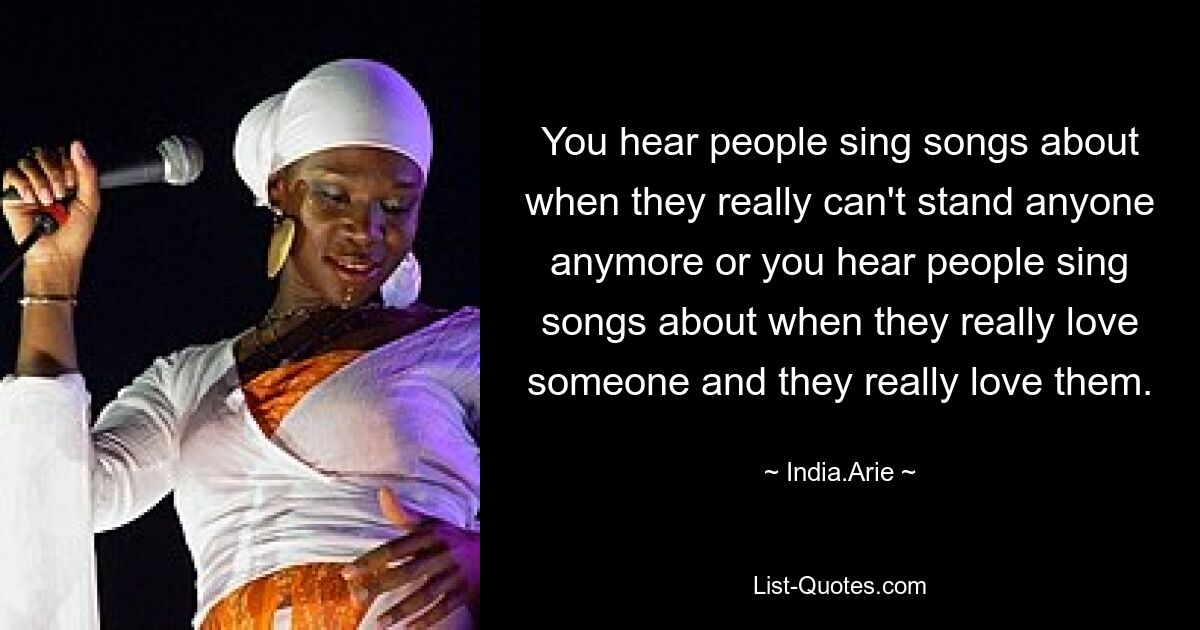 You hear people sing songs about when they really can't stand anyone anymore or you hear people sing songs about when they really love someone and they really love them. — © India.Arie