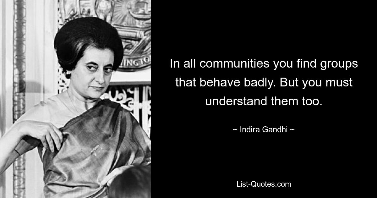 In all communities you find groups that behave badly. But you must understand them too. — © Indira Gandhi