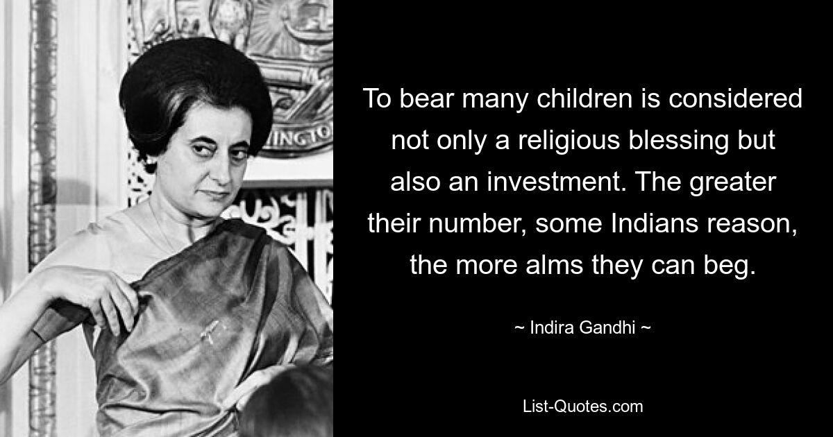 To bear many children is considered not only a religious blessing but also an investment. The greater their number, some Indians reason, the more alms they can beg. — © Indira Gandhi