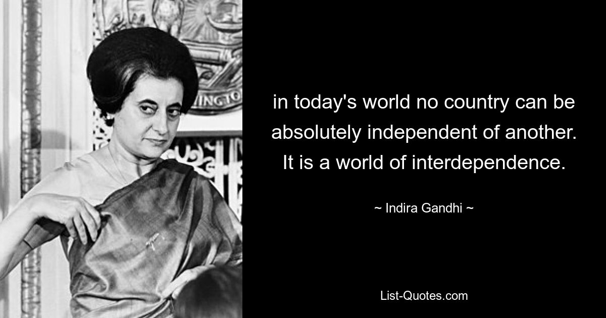 in today's world no country can be absolutely independent of another. It is a world of interdependence. — © Indira Gandhi