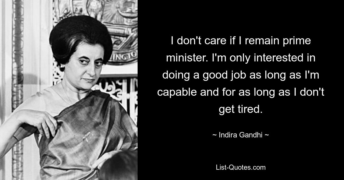 I don't care if I remain prime minister. I'm only interested in doing a good job as long as I'm capable and for as long as I don't get tired. — © Indira Gandhi