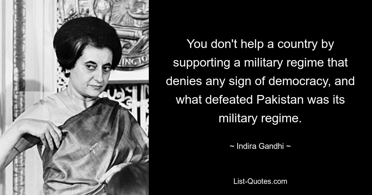 You don't help a country by supporting a military regime that denies any sign of democracy, and what defeated Pakistan was its military regime. — © Indira Gandhi