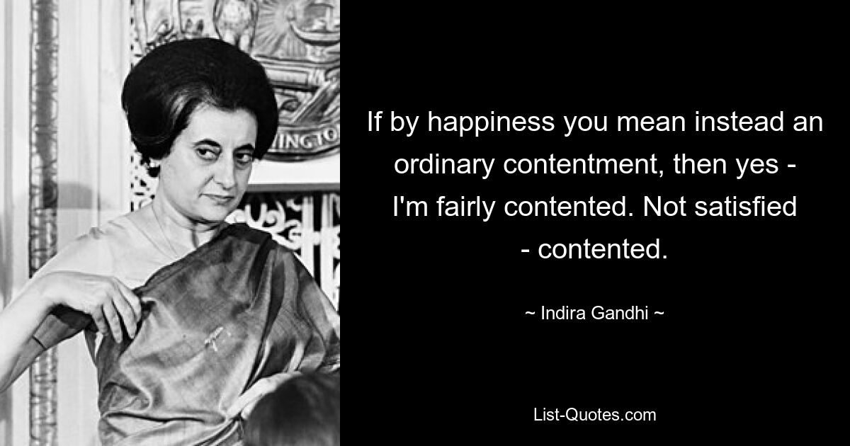 If by happiness you mean instead an ordinary contentment, then yes - I'm fairly contented. Not satisfied - contented. — © Indira Gandhi