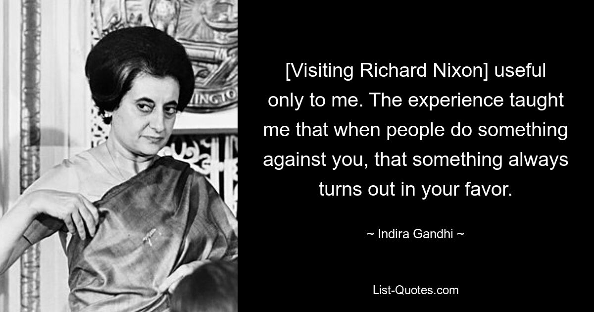 [Visiting Richard Nixon] useful only to me. The experience taught me that when people do something against you, that something always turns out in your favor. — © Indira Gandhi