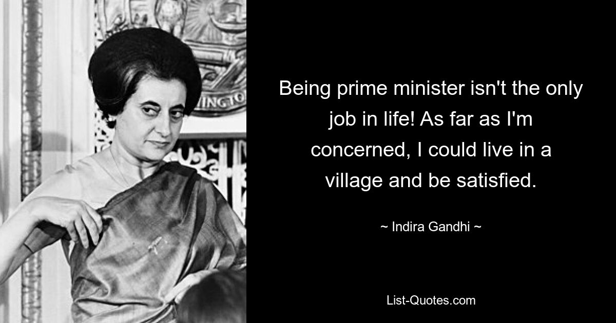 Being prime minister isn't the only job in life! As far as I'm concerned, I could live in a village and be satisfied. — © Indira Gandhi