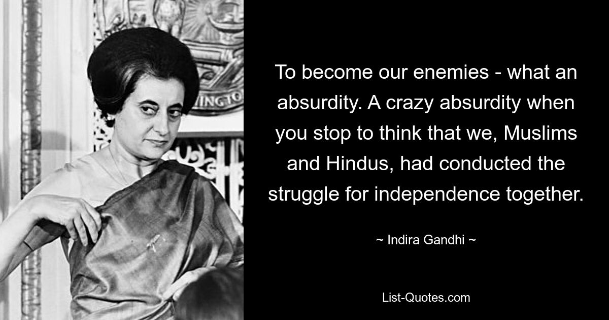 To become our enemies - what an absurdity. A crazy absurdity when you stop to think that we, Muslims and Hindus, had conducted the struggle for independence together. — © Indira Gandhi