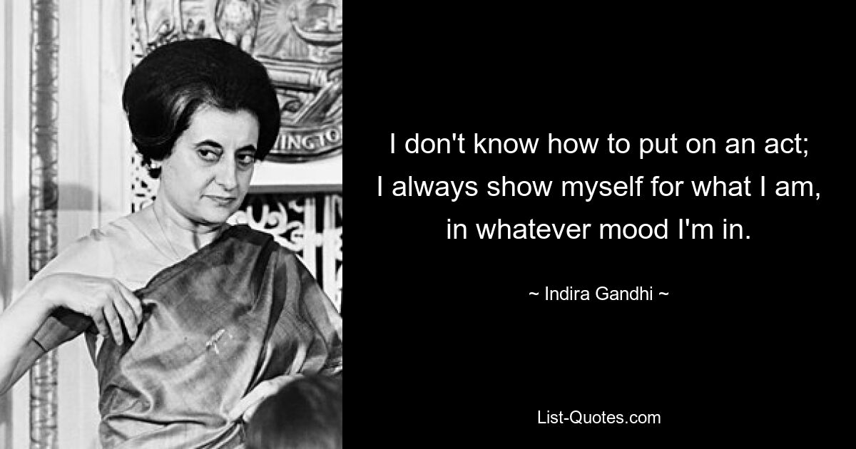 I don't know how to put on an act; I always show myself for what I am, in whatever mood I'm in. — © Indira Gandhi