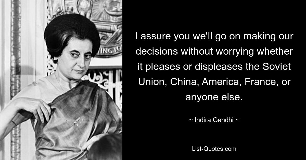 I assure you we'll go on making our decisions without worrying whether it pleases or displeases the Soviet Union, China, America, France, or anyone else. — © Indira Gandhi