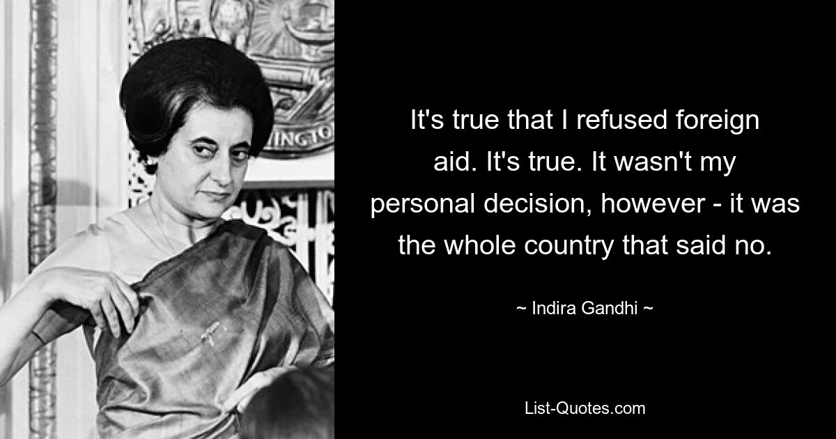 It's true that I refused foreign aid. It's true. It wasn't my personal decision, however - it was the whole country that said no. — © Indira Gandhi