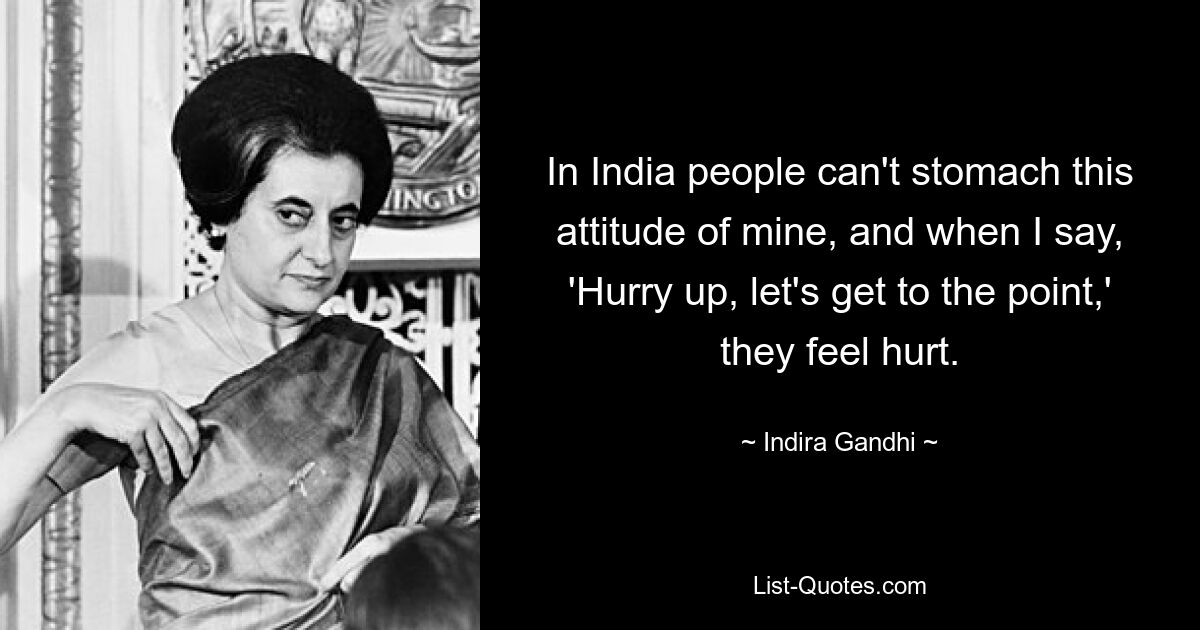 In India people can't stomach this attitude of mine, and when I say, 'Hurry up, let's get to the point,' they feel hurt. — © Indira Gandhi