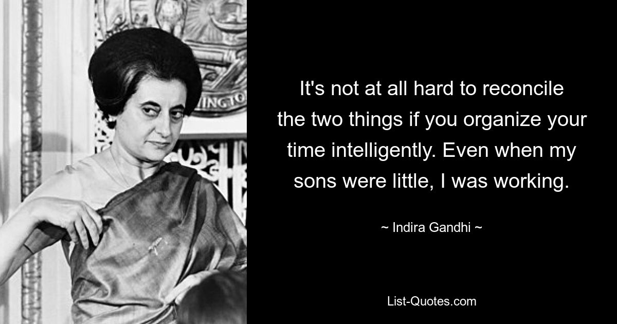 It's not at all hard to reconcile the two things if you organize your time intelligently. Even when my sons were little, I was working. — © Indira Gandhi