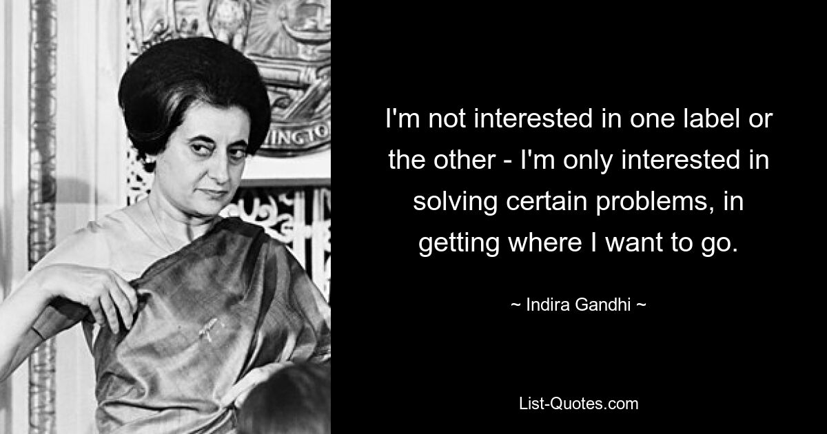 I'm not interested in one label or the other - I'm only interested in solving certain problems, in getting where I want to go. — © Indira Gandhi