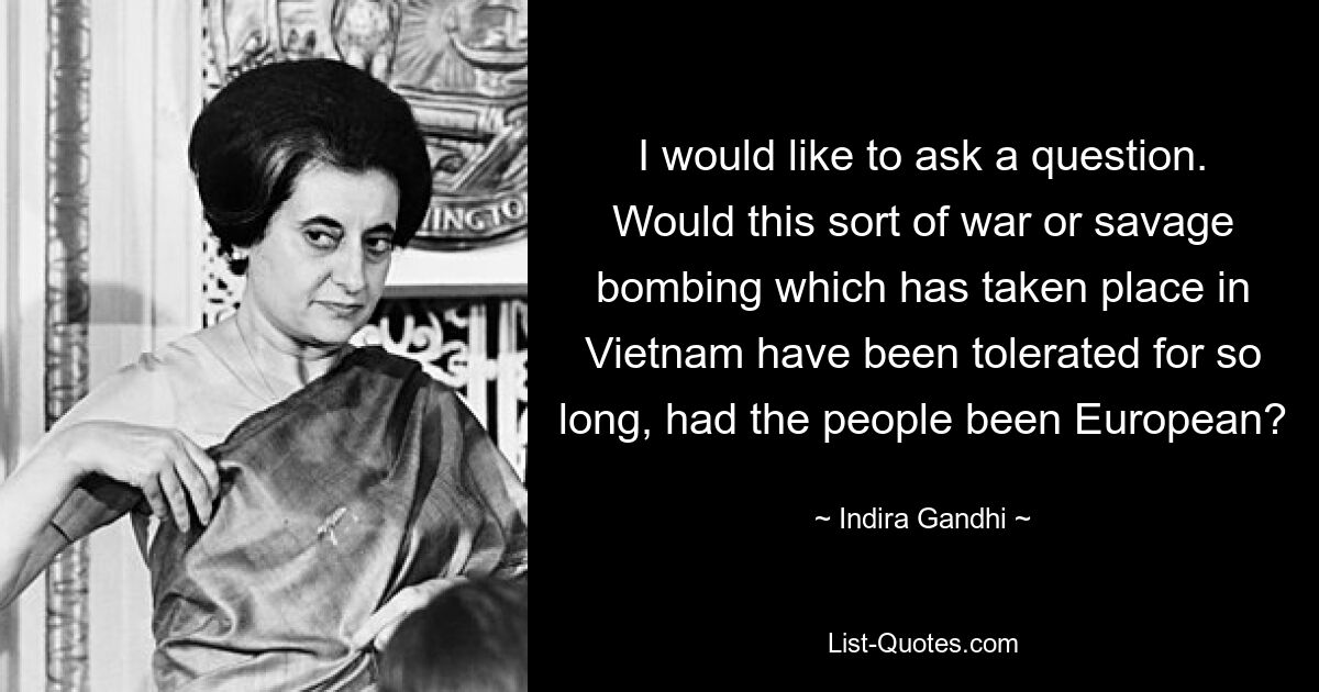 I would like to ask a question. Would this sort of war or savage bombing which has taken place in Vietnam have been tolerated for so long, had the people been European? — © Indira Gandhi