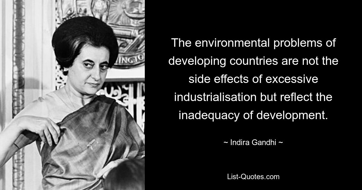 The environmental problems of developing countries are not the side effects of excessive industrialisation but reflect the inadequacy of development. — © Indira Gandhi