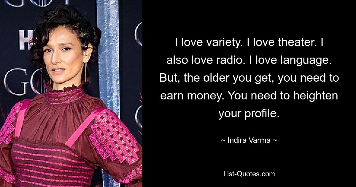 I love variety. I love theater. I also love radio. I love language. But, the older you get, you need to earn money. You need to heighten your profile. — © Indira Varma