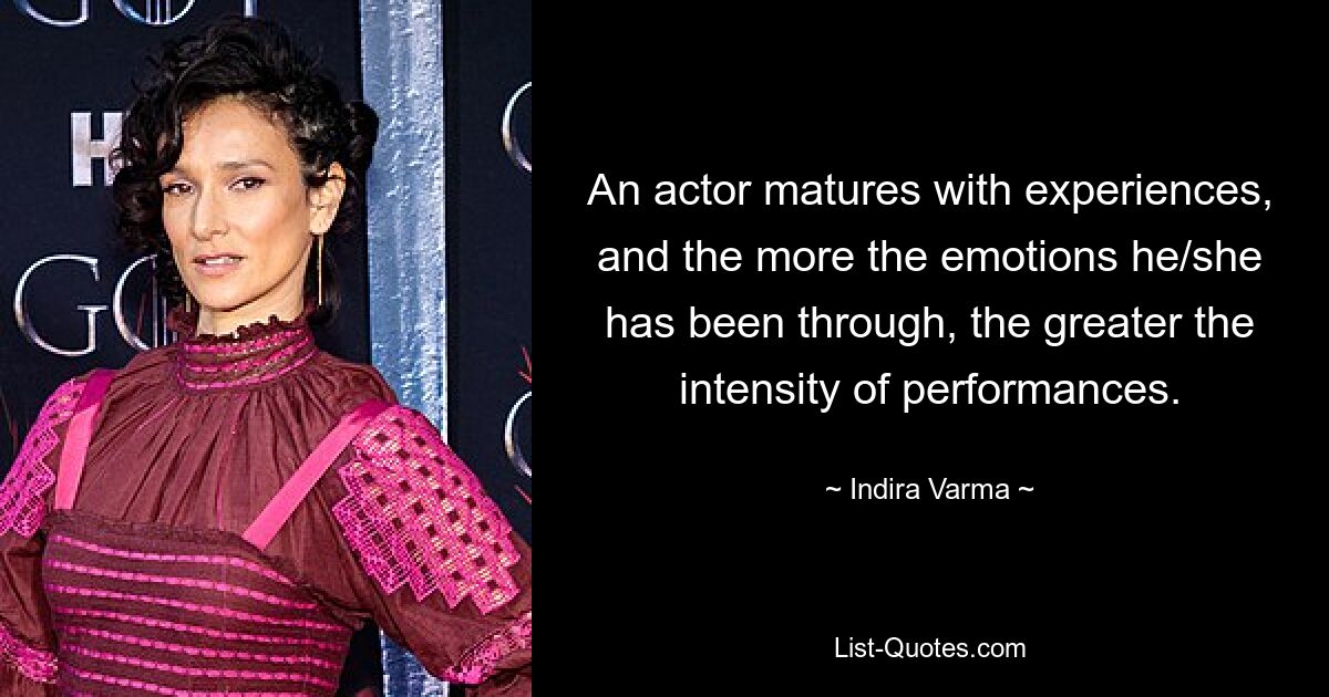 An actor matures with experiences, and the more the emotions he/she has been through, the greater the intensity of performances. — © Indira Varma