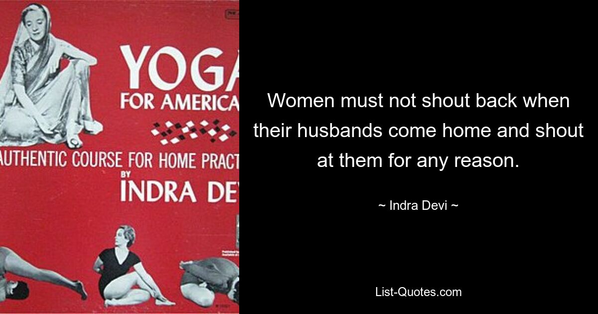 Women must not shout back when their husbands come home and shout at them for any reason. — © Indra Devi