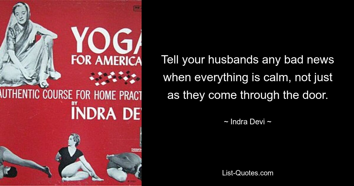 Tell your husbands any bad news when everything is calm, not just as they come through the door. — © Indra Devi