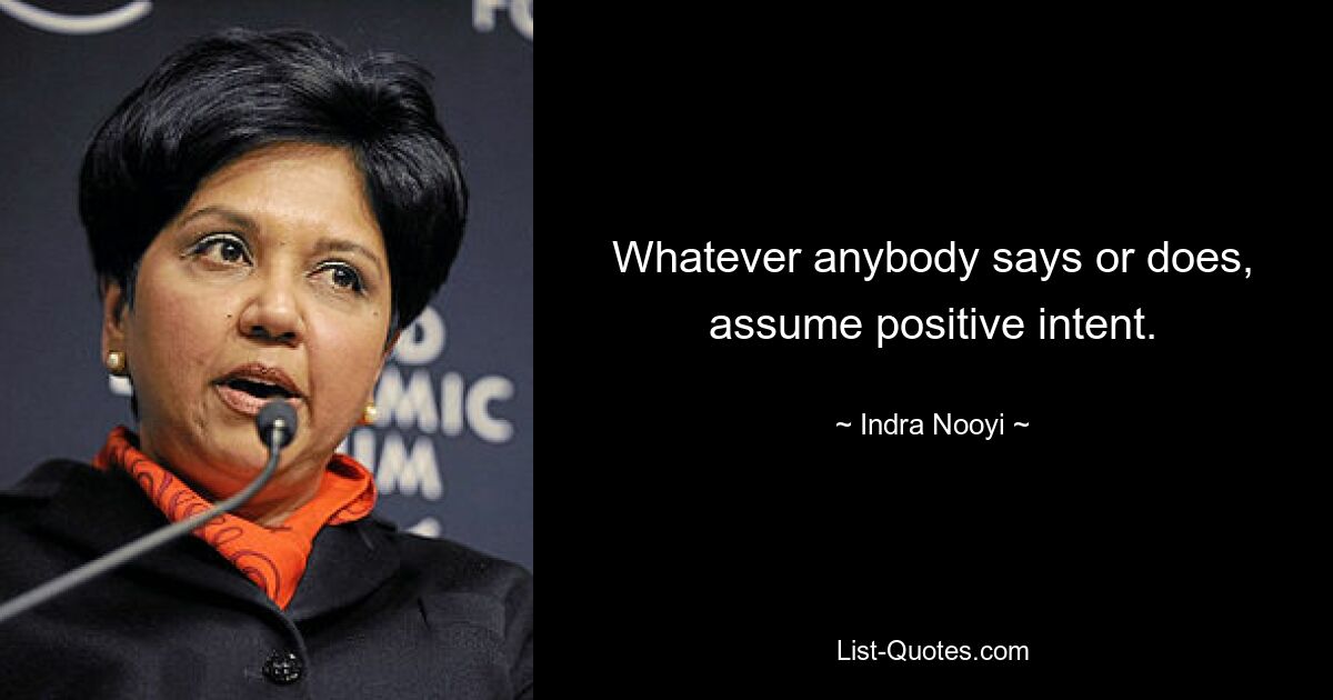 Whatever anybody says or does, assume positive intent. — © Indra Nooyi