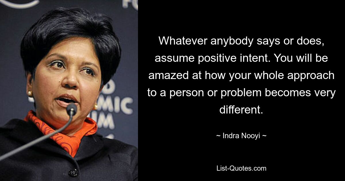 Whatever anybody says or does, assume positive intent. You will be amazed at how your whole approach to a person or problem becomes very different. — © Indra Nooyi