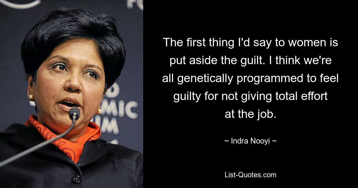 The first thing I'd say to women is put aside the guilt. I think we're all genetically programmed to feel guilty for not giving total effort at the job. — © Indra Nooyi