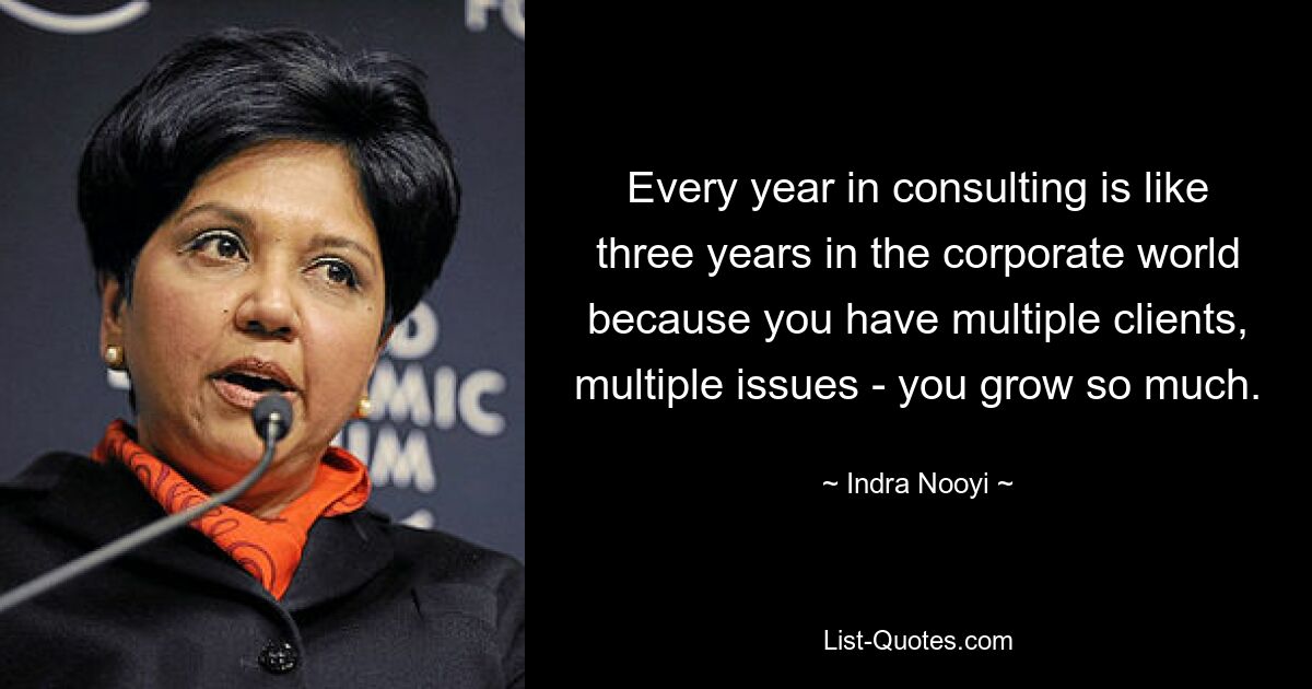 Every year in consulting is like three years in the corporate world because you have multiple clients, multiple issues - you grow so much. — © Indra Nooyi