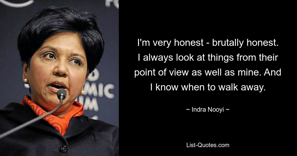 I'm very honest - brutally honest. I always look at things from their point of view as well as mine. And I know when to walk away. — © Indra Nooyi