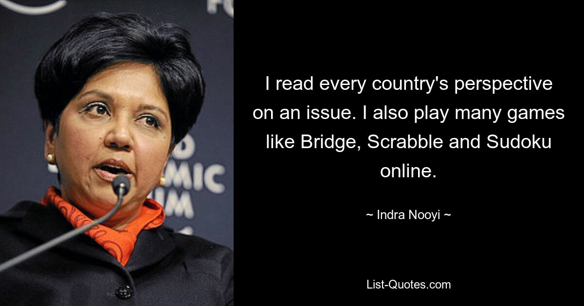 I read every country's perspective on an issue. I also play many games like Bridge, Scrabble and Sudoku online. — © Indra Nooyi