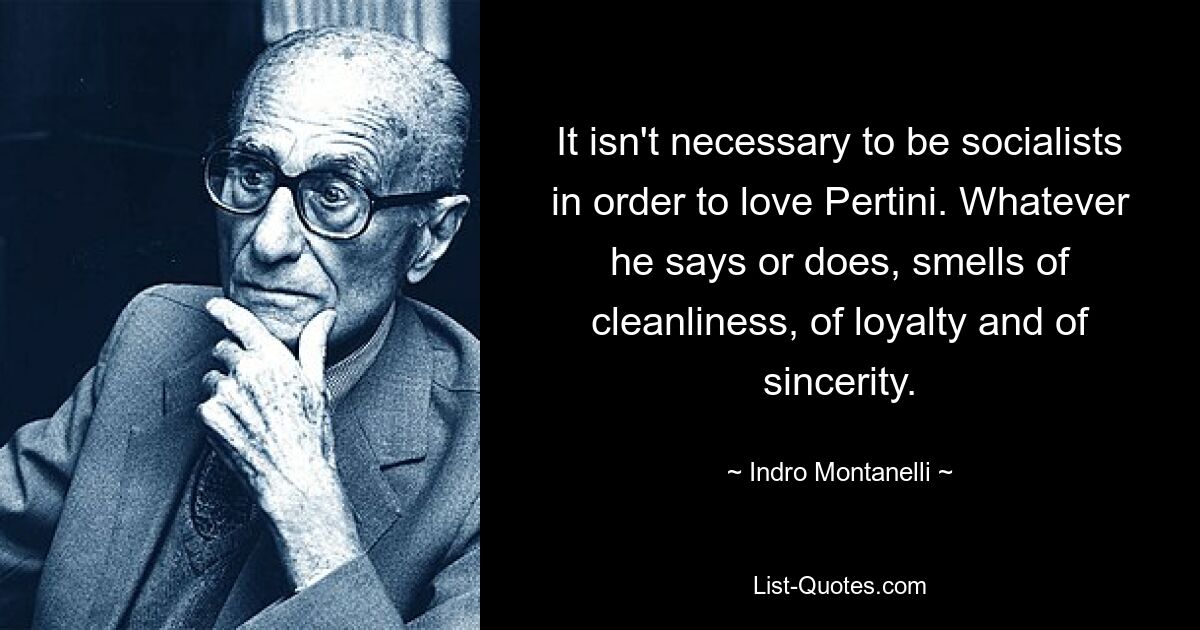 It isn't necessary to be socialists in order to love Pertini. Whatever he says or does, smells of cleanliness, of loyalty and of sincerity. — © Indro Montanelli