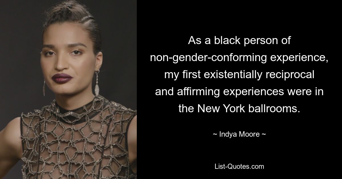 As a black person of non-gender-conforming experience, my first existentially reciprocal and affirming experiences were in the New York ballrooms. — © Indya Moore