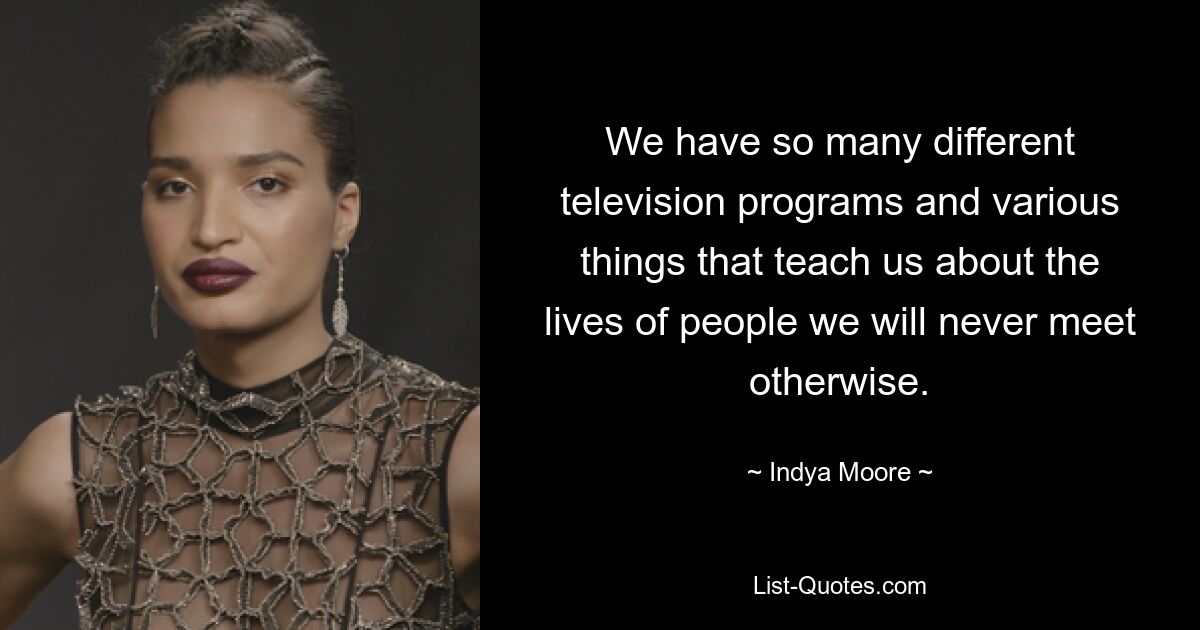 We have so many different television programs and various things that teach us about the lives of people we will never meet otherwise. — © Indya Moore