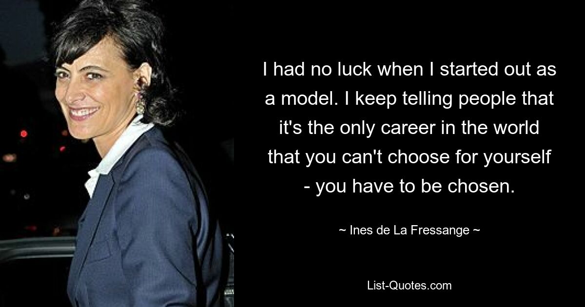 I had no luck when I started out as a model. I keep telling people that it's the only career in the world that you can't choose for yourself - you have to be chosen. — © Ines de La Fressange