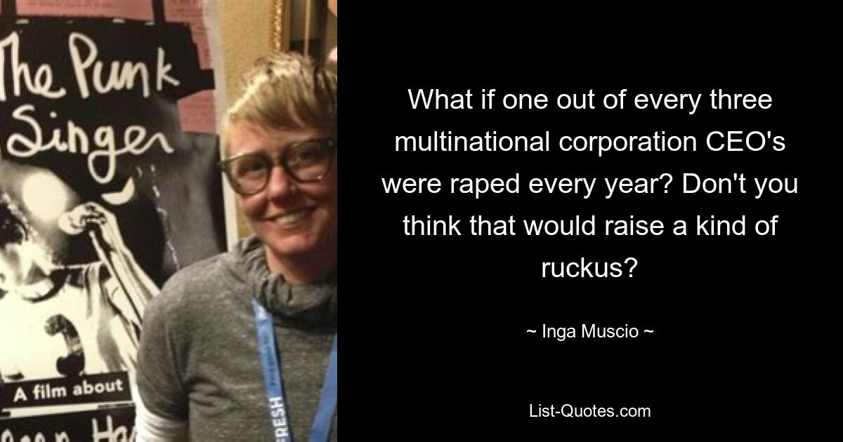 What if one out of every three multinational corporation CEO's were raped every year? Don't you think that would raise a kind of ruckus? — © Inga Muscio