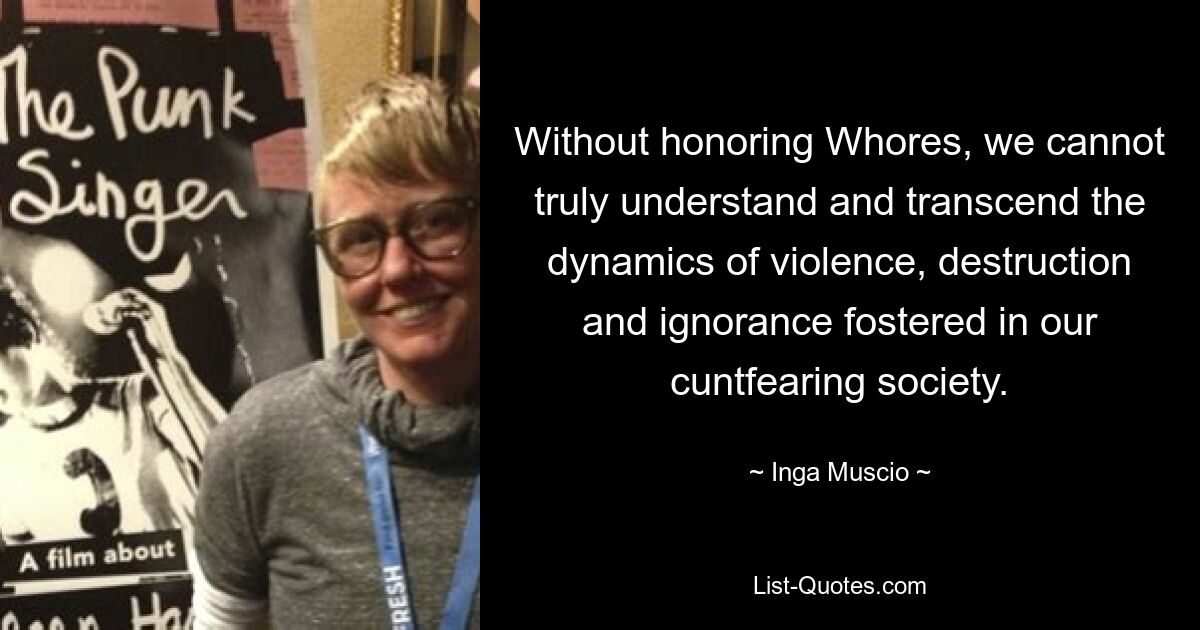 Without honoring Whores, we cannot truly understand and transcend the dynamics of violence, destruction and ignorance fostered in our cuntfearing society. — © Inga Muscio