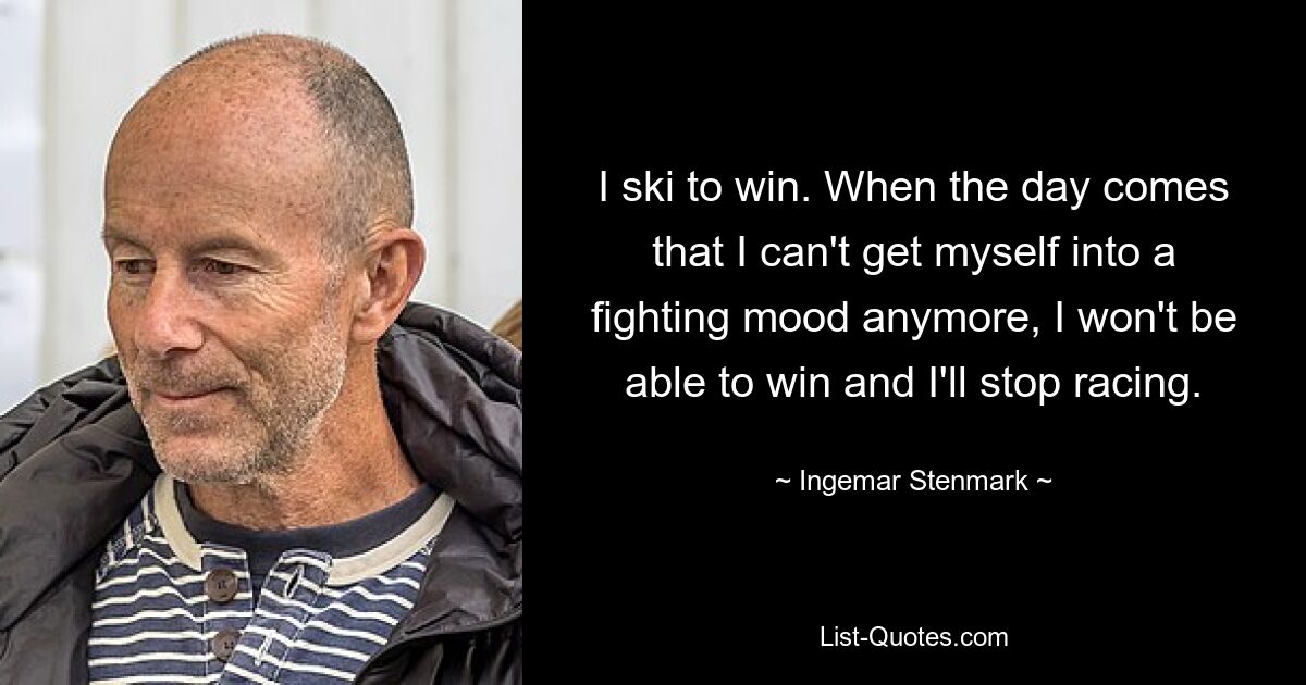 I ski to win. When the day comes that I can't get myself into a fighting mood anymore, I won't be able to win and I'll stop racing. — © Ingemar Stenmark