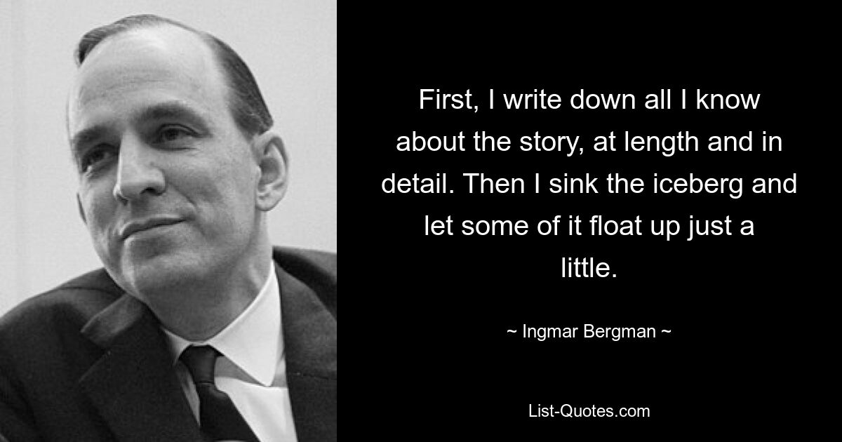 First, I write down all I know about the story, at length and in detail. Then I sink the iceberg and let some of it float up just a little. — © Ingmar Bergman