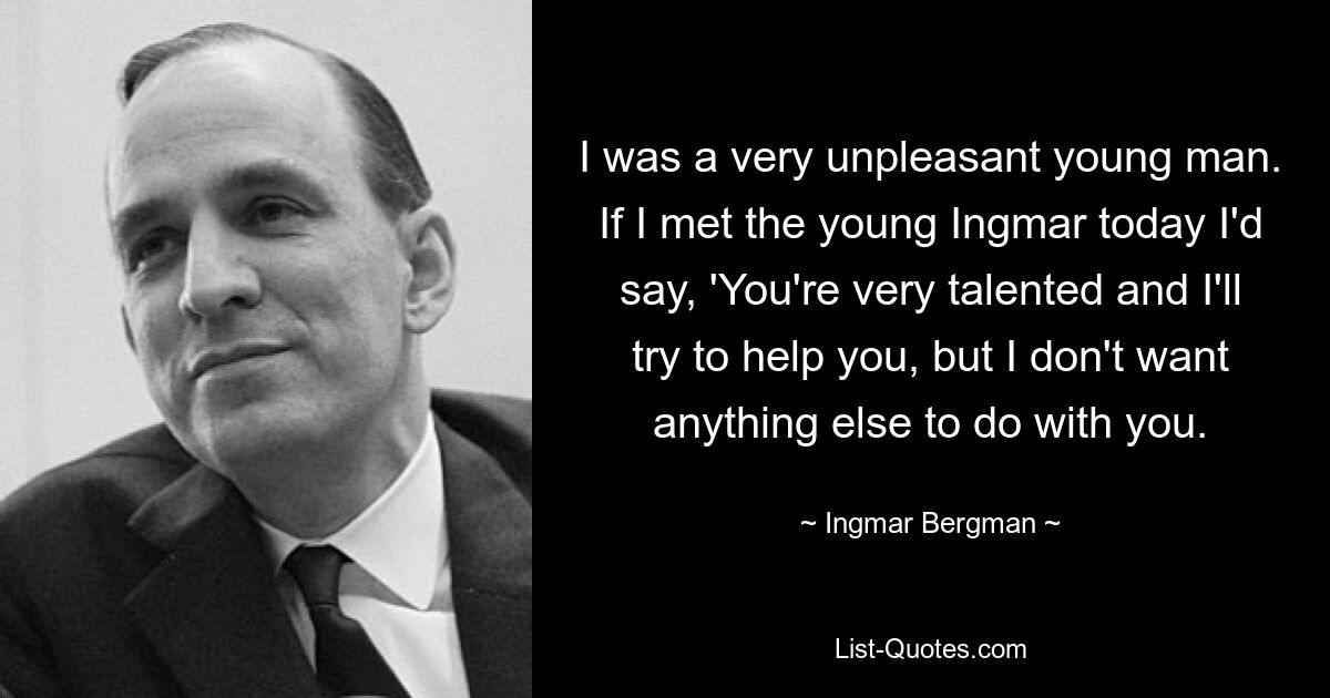 I was a very unpleasant young man. If I met the young Ingmar today I'd say, 'You're very talented and I'll try to help you, but I don't want anything else to do with you. — © Ingmar Bergman