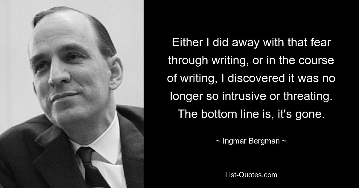 Either I did away with that fear through writing, or in the course of writing, I discovered it was no longer so intrusive or threating. The bottom line is, it's gone. — © Ingmar Bergman