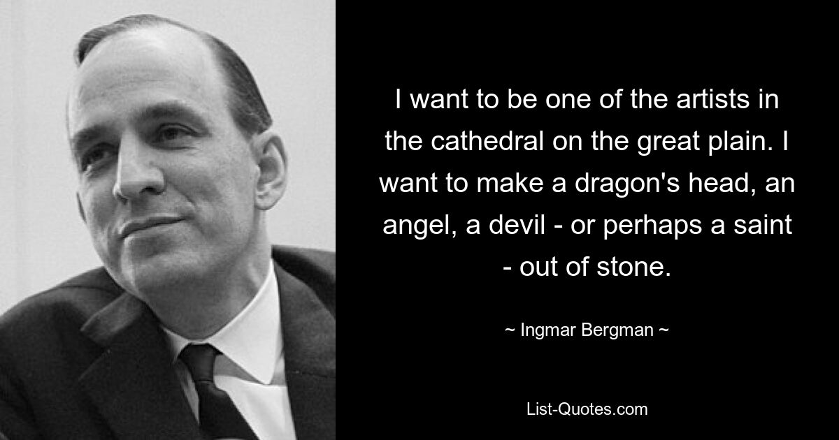 I want to be one of the artists in the cathedral on the great plain. I want to make a dragon's head, an angel, a devil - or perhaps a saint - out of stone. — © Ingmar Bergman