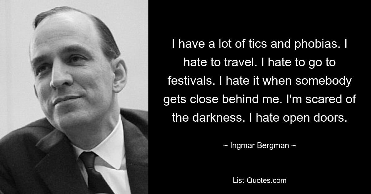 I have a lot of tics and phobias. I hate to travel. I hate to go to festivals. I hate it when somebody gets close behind me. I'm scared of the darkness. I hate open doors. — © Ingmar Bergman