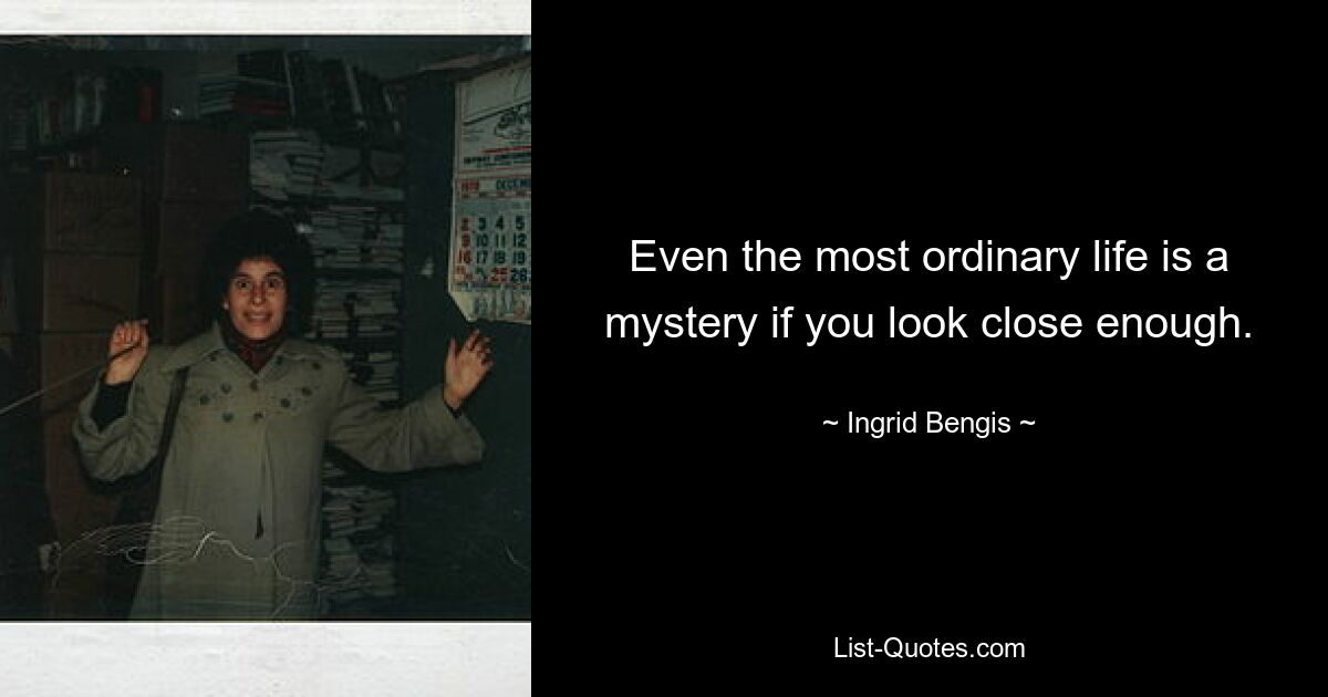 Even the most ordinary life is a mystery if you look close enough. — © Ingrid Bengis