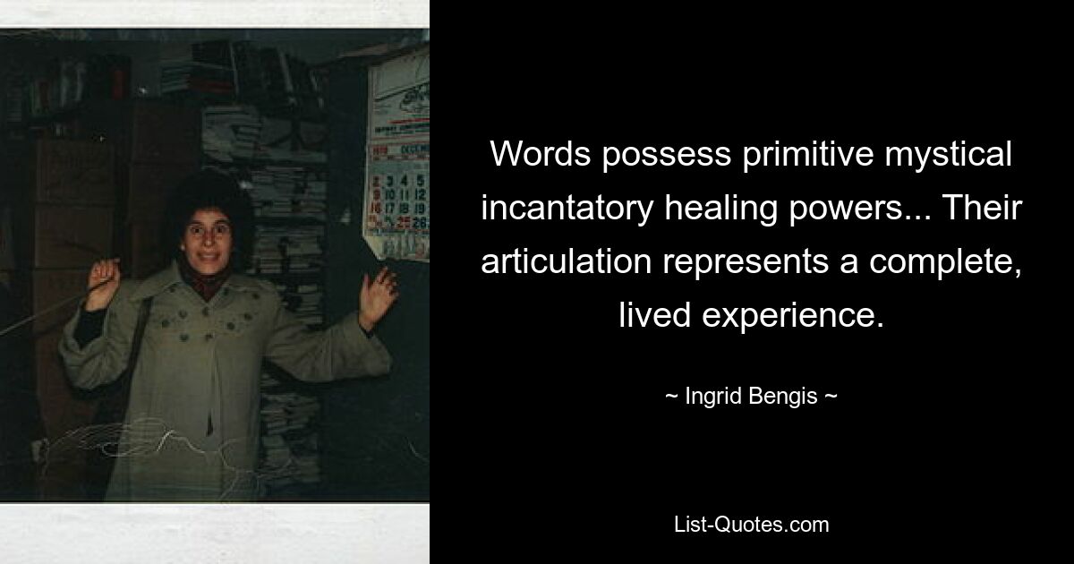 Words possess primitive mystical incantatory healing powers... Their articulation represents a complete, lived experience. — © Ingrid Bengis