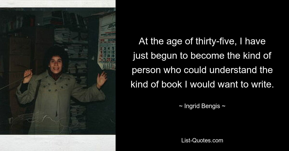 At the age of thirty-five, I have just begun to become the kind of person who could understand the kind of book I would want to write. — © Ingrid Bengis