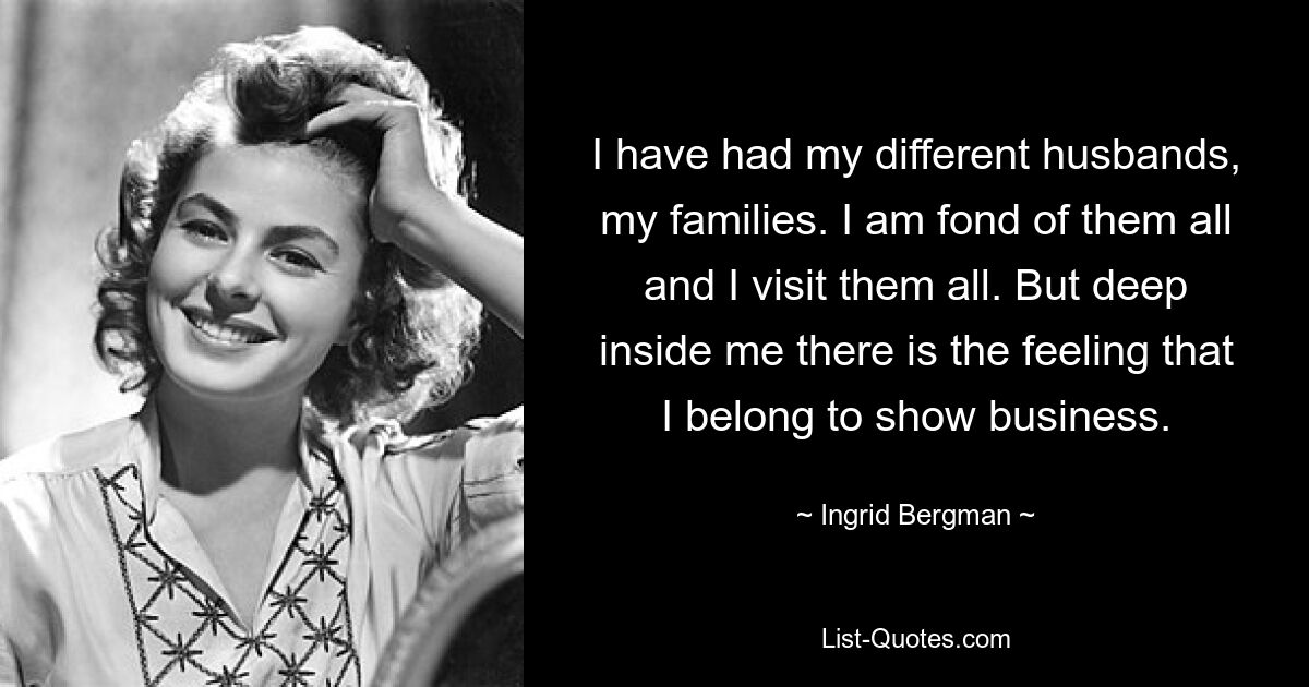 I have had my different husbands, my families. I am fond of them all and I visit them all. But deep inside me there is the feeling that I belong to show business. — © Ingrid Bergman