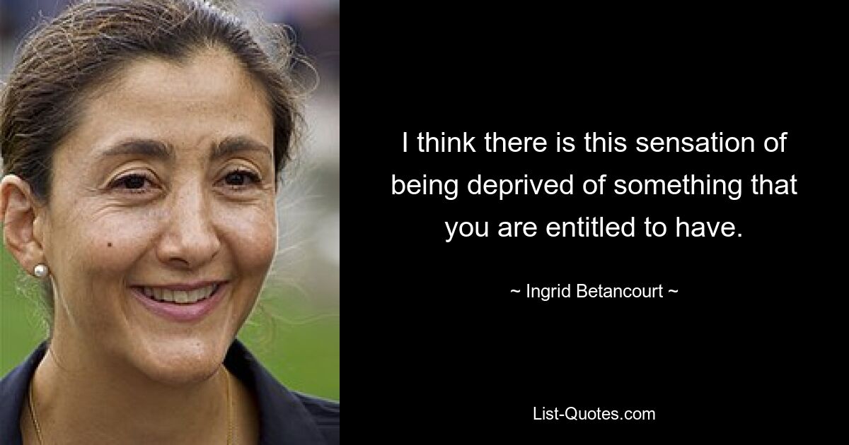 I think there is this sensation of being deprived of something that you are entitled to have. — © Ingrid Betancourt