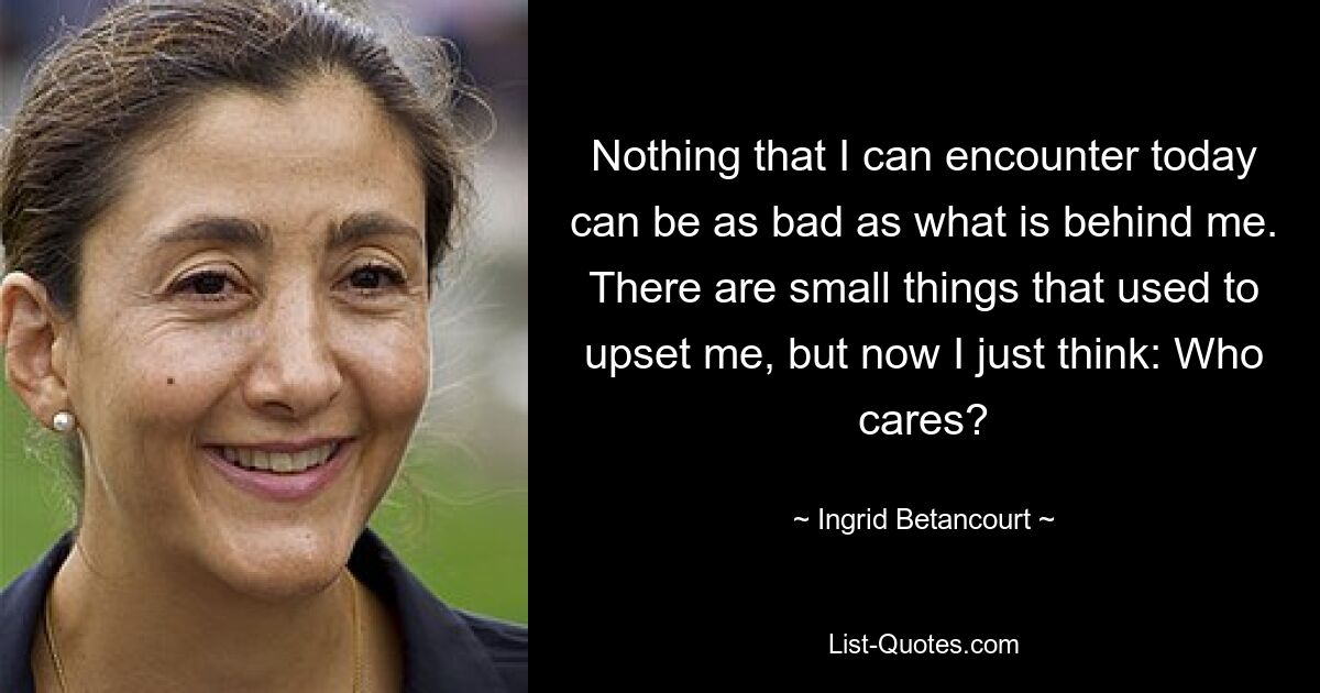 Nothing that I can encounter today can be as bad as what is behind me. There are small things that used to upset me, but now I just think: Who cares? — © Ingrid Betancourt