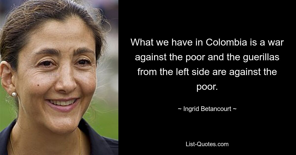 What we have in Colombia is a war against the poor and the guerillas from the left side are against the poor. — © Ingrid Betancourt