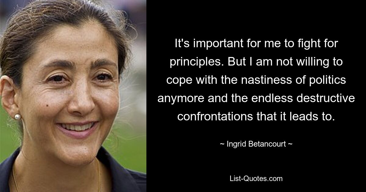 It's important for me to fight for principles. But I am not willing to cope with the nastiness of politics anymore and the endless destructive confrontations that it leads to. — © Ingrid Betancourt