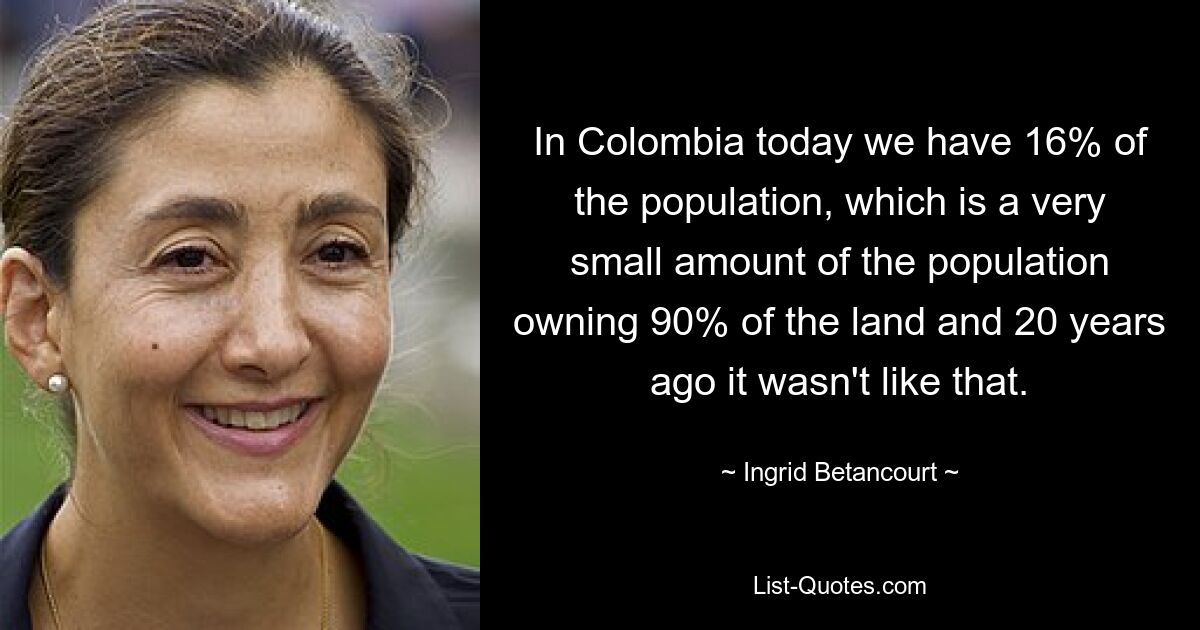 In Colombia today we have 16% of the population, which is a very small amount of the population owning 90% of the land and 20 years ago it wasn't like that. — © Ingrid Betancourt