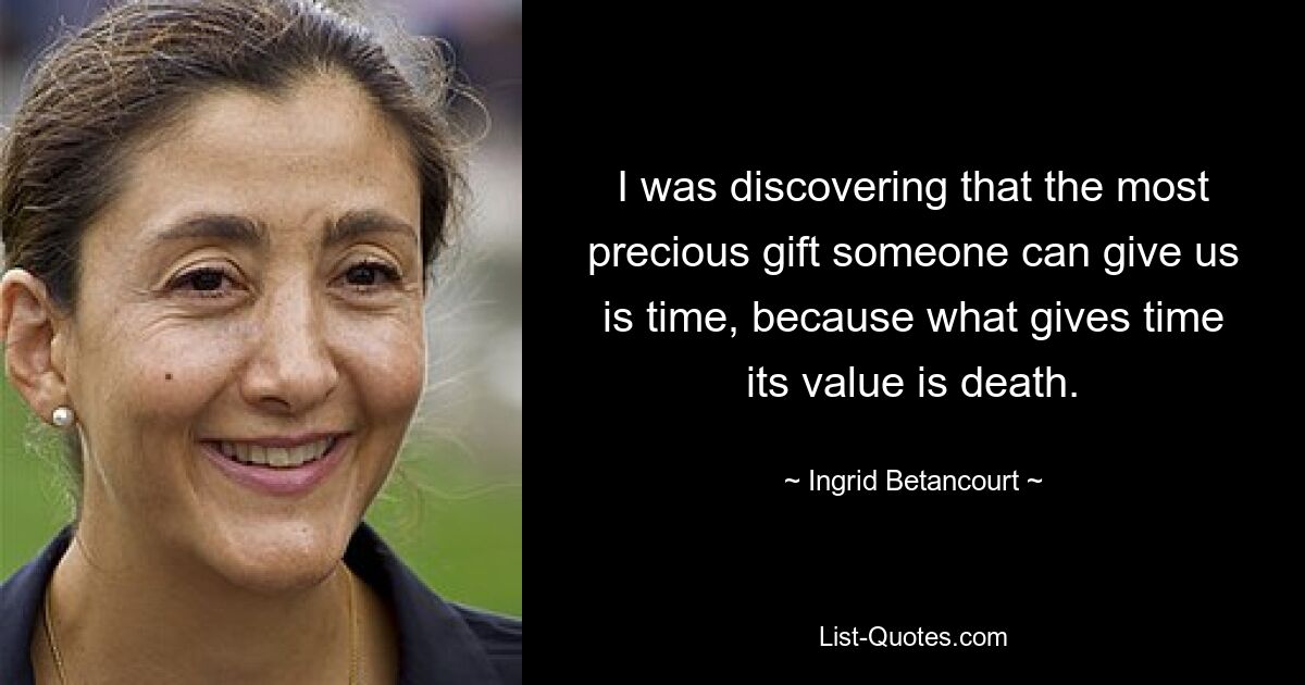 I was discovering that the most precious gift someone can give us is time, because what gives time its value is death. — © Ingrid Betancourt